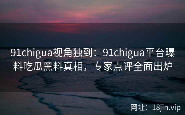 91chigua视角独到：91chigua平台曝料吃瓜黑料真相，专家点评全面出炉