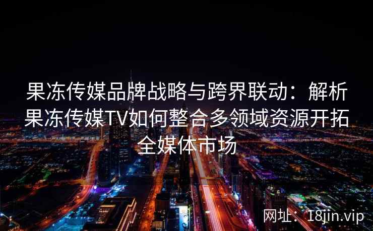 果冻传媒品牌战略与跨界联动：解析果冻传媒TV如何整合多领域资源开拓全媒体市场