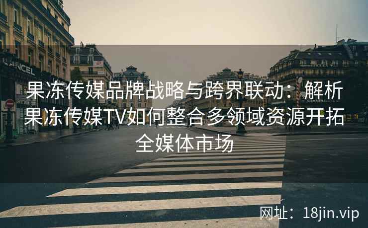 果冻传媒品牌战略与跨界联动：解析果冻传媒TV如何整合多领域资源开拓全媒体市场