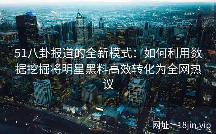 51八卦报道的全新模式：如何利用数据挖掘将明星黑料高效转化为全网热议