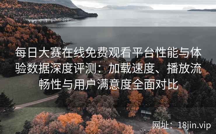 每日大赛在线免费观看平台性能与体验数据深度评测：加载速度、播放流畅性与用户满意度全面对比