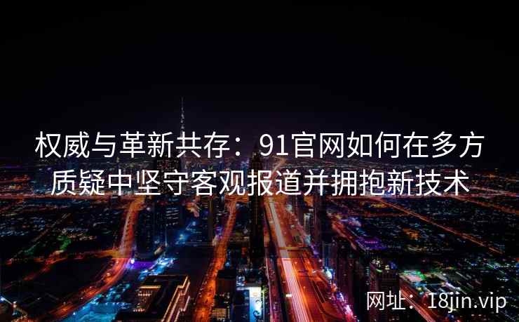 权威与革新共存：91官网如何在多方质疑中坚守客观报道并拥抱新技术
