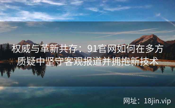 权威与革新共存：91官网如何在多方质疑中坚守客观报道并拥抱新技术