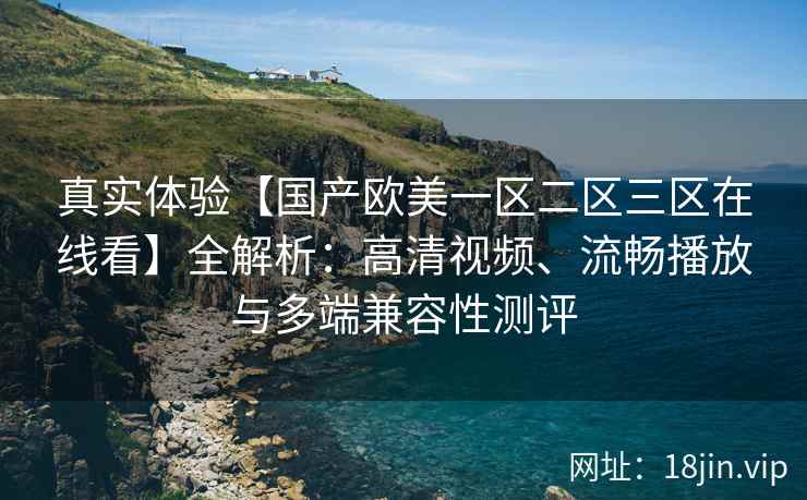 真实体验【国产欧美一区二区三区在线看】全解析：高清视频、流畅播放与多端兼容性测评