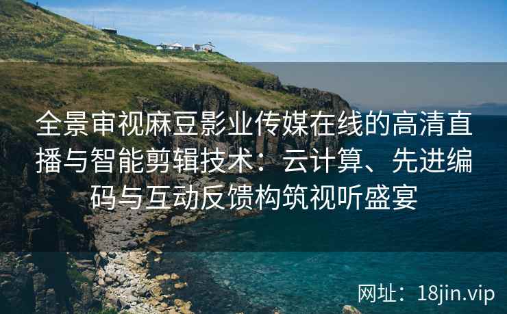 全景审视麻豆影业传媒在线的高清直播与智能剪辑技术：云计算、先进编码与互动反馈构筑视听盛宴