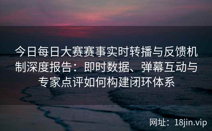 今日每日大赛赛事实时转播与反馈机制深度报告：即时数据、弹幕互动与专家点评如何构建闭环体系