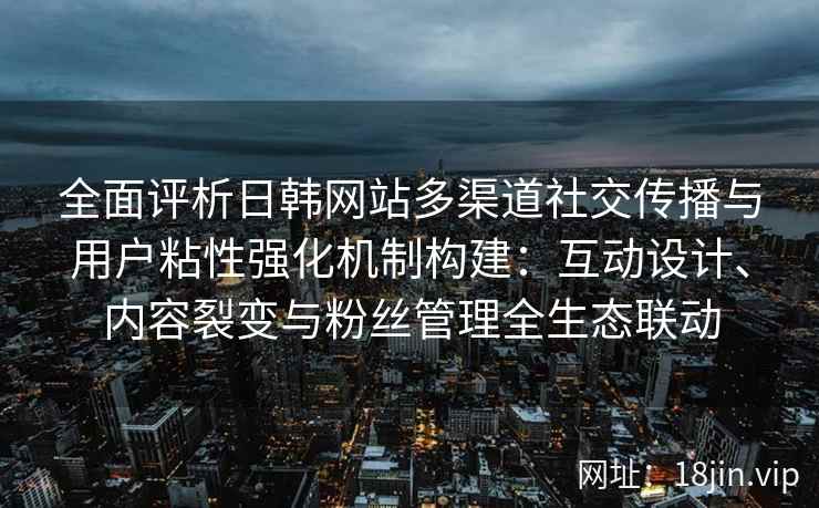 全面评析日韩网站多渠道社交传播与用户粘性强化机制构建：互动设计、内容裂变与粉丝管理全生态联动