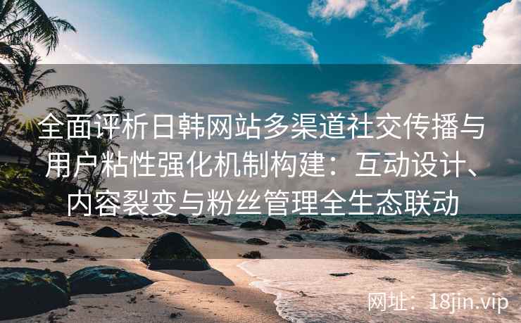 全面评析日韩网站多渠道社交传播与用户粘性强化机制构建：互动设计、内容裂变与粉丝管理全生态联动