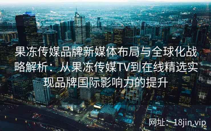 果冻传媒品牌新媒体布局与全球化战略解析：从果冻传媒TV到在线精选实现品牌国际影响力的提升
