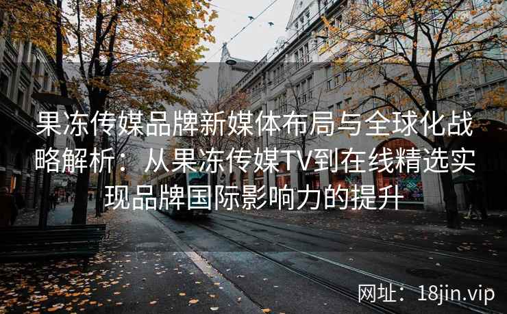 果冻传媒品牌新媒体布局与全球化战略解析：从果冻传媒TV到在线精选实现品牌国际影响力的提升
