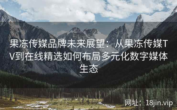 果冻传媒品牌未来展望：从果冻传媒TV到在线精选如何布局多元化数字媒体生态