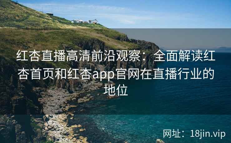 红杏直播高清前沿观察：全面解读红杏首页和红杏app官网在直播行业的地位