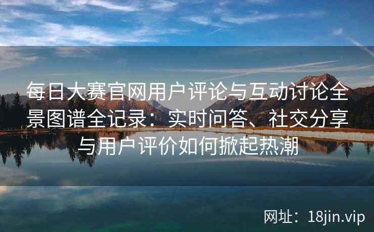 每日大赛官网用户评论与互动讨论全景图谱全记录：实时问答、社交分享与用户评价如何掀起热潮