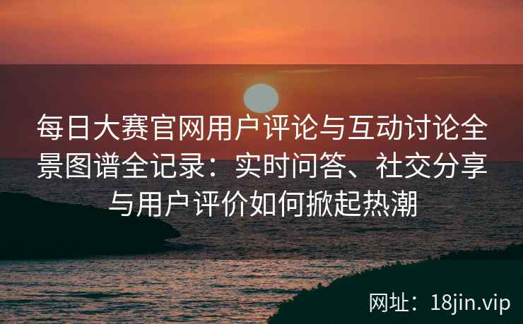 每日大赛官网用户评论与互动讨论全景图谱全记录：实时问答、社交分享与用户评价如何掀起热潮