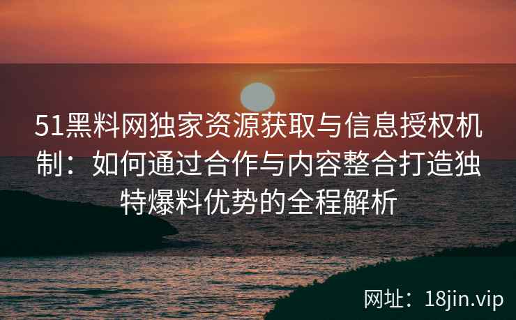 51黑料网独家资源获取与信息授权机制：如何通过合作与内容整合打造独特爆料优势的全程解析