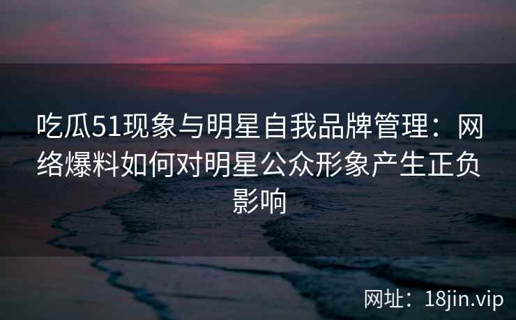 吃瓜51现象与明星自我品牌管理：网络爆料如何对明星公众形象产生正负影响