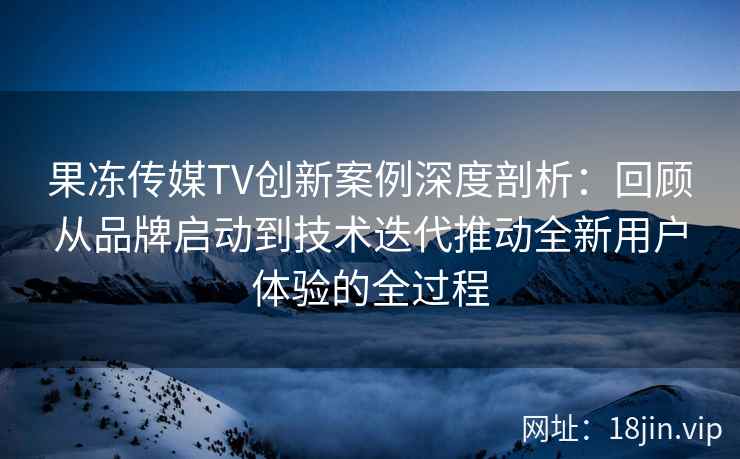 果冻传媒TV创新案例深度剖析：回顾从品牌启动到技术迭代推动全新用户体验的全过程