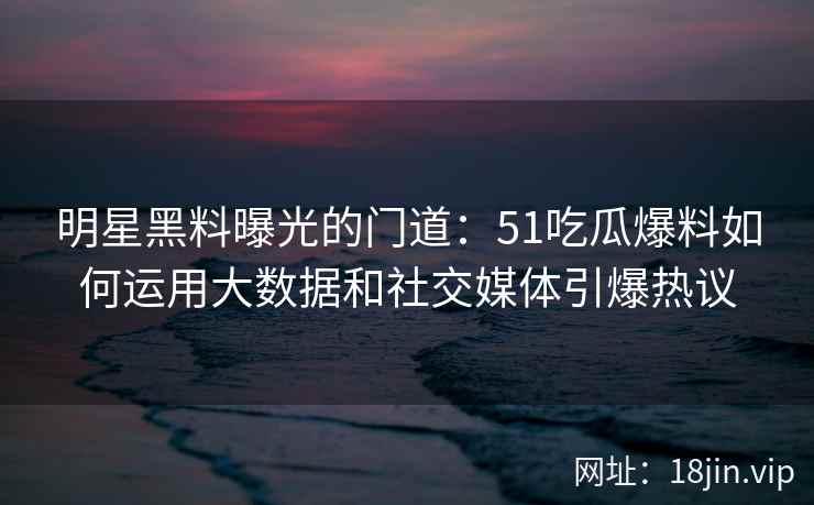 明星黑料曝光的门道：51吃瓜爆料如何运用大数据和社交媒体引爆热议