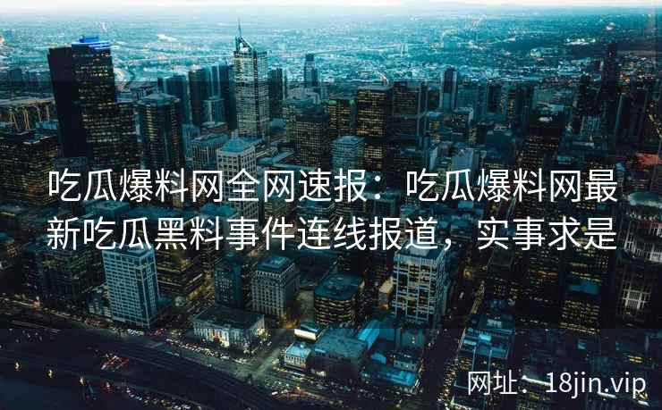 吃瓜爆料网全网速报：吃瓜爆料网最新吃瓜黑料事件连线报道，实事求是