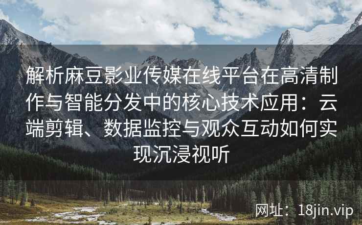 解析麻豆影业传媒在线平台在高清制作与智能分发中的核心技术应用：云端剪辑、数据监控与观众互动如何实现沉浸视听
