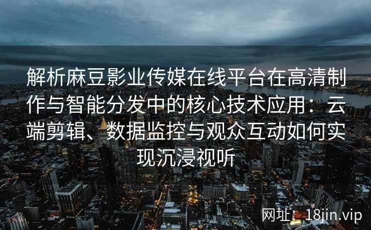 解析麻豆影业传媒在线平台在高清制作与智能分发中的核心技术应用：云端剪辑、数据监控与观众互动如何实现沉浸视听