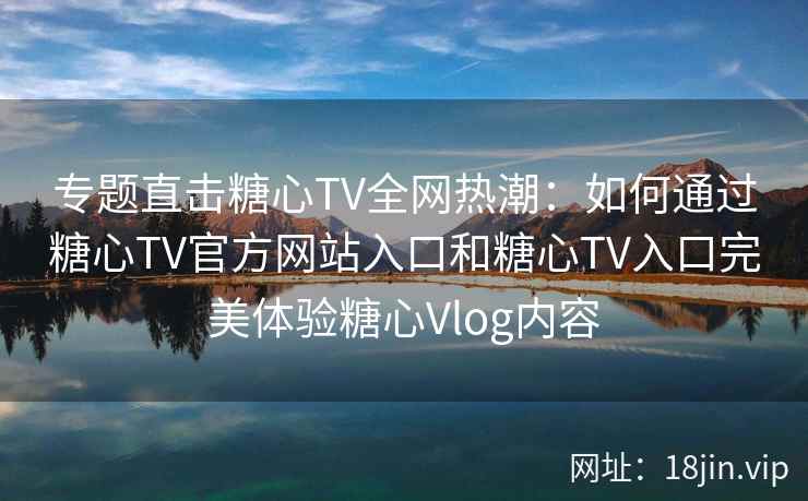 专题直击糖心TV全网热潮：如何通过糖心TV官方网站入口和糖心TV入口完美体验糖心Vlog内容
