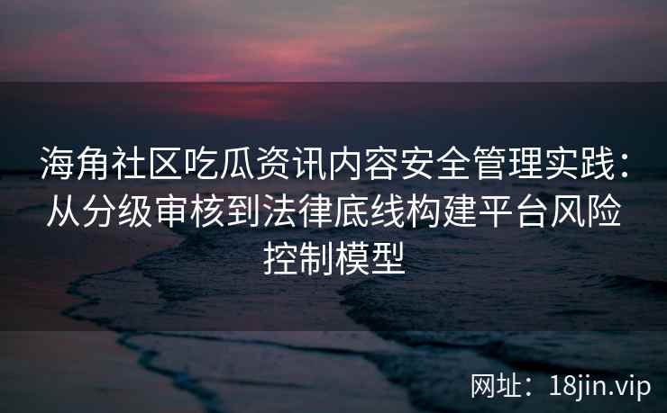 海角社区吃瓜资讯内容安全管理实践：从分级审核到法律底线构建平台风险控制模型