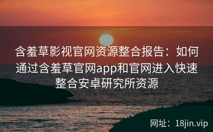 含羞草影视官网资源整合报告：如何通过含羞草官网app和官网进入快速整合安卓研究所资源