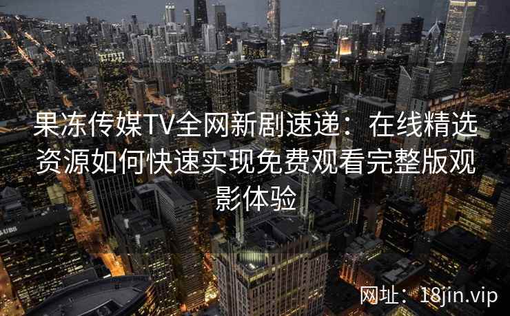 果冻传媒TV全网新剧速递：在线精选资源如何快速实现免费观看完整版观影体验