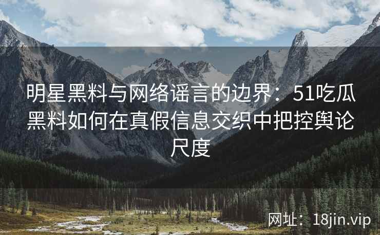 明星黑料与网络谣言的边界：51吃瓜黑料如何在真假信息交织中把控舆论尺度