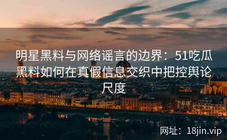 明星黑料与网络谣言的边界：51吃瓜黑料如何在真假信息交织中把控舆论尺度
