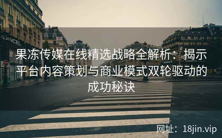 果冻传媒在线精选战略全解析：揭示平台内容策划与商业模式双轮驱动的成功秘诀