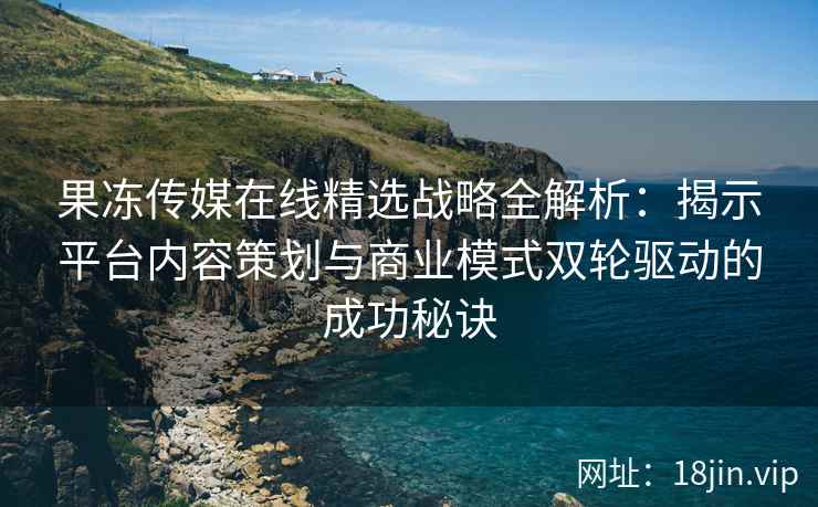 果冻传媒在线精选战略全解析：揭示平台内容策划与商业模式双轮驱动的成功秘诀
