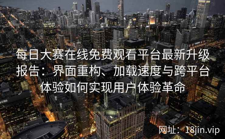 每日大赛在线免费观看平台最新升级报告：界面重构、加载速度与跨平台体验如何实现用户体验革命