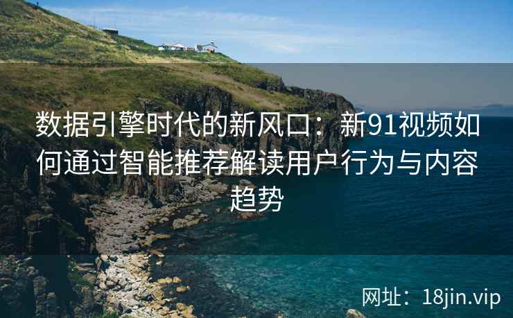数据引擎时代的新风口：新91视频如何通过智能推荐解读用户行为与内容趋势