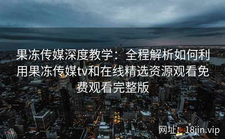 果冻传媒深度教学：全程解析如何利用果冻传媒tv和在线精选资源观看免费观看完整版