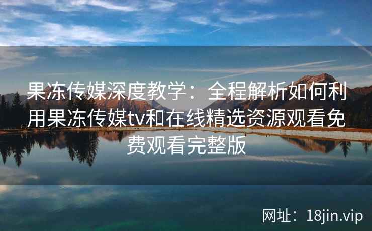 果冻传媒深度教学：全程解析如何利用果冻传媒tv和在线精选资源观看免费观看完整版