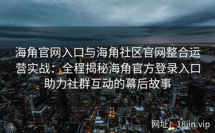 海角官网入口与海角社区官网整合运营实战：全程揭秘海角官方登录入口助力社群互动的幕后故事