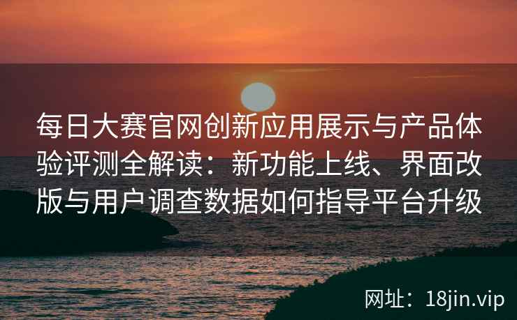 每日大赛官网创新应用展示与产品体验评测全解读：新功能上线、界面改版与用户调查数据如何指导平台升级