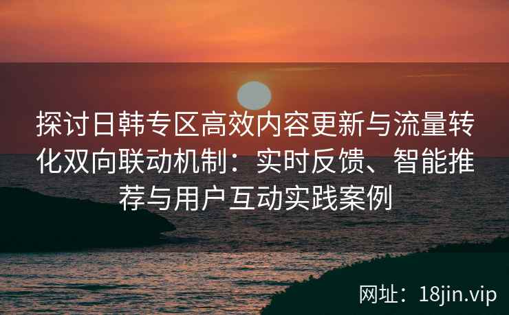探讨日韩专区高效内容更新与流量转化双向联动机制：实时反馈、智能推荐与用户互动实践案例