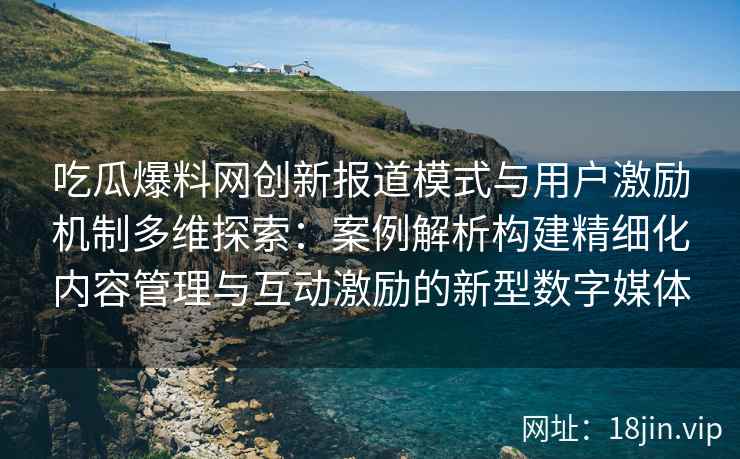 吃瓜爆料网创新报道模式与用户激励机制多维探索：案例解析构建精细化内容管理与互动激励的新型数字媒体