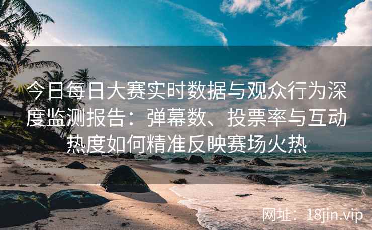 今日每日大赛实时数据与观众行为深度监测报告：弹幕数、投票率与互动热度如何精准反映赛场火热