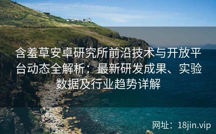 含羞草安卓研究所前沿技术与开放平台动态全解析：最新研发成果、实验数据及行业趋势详解