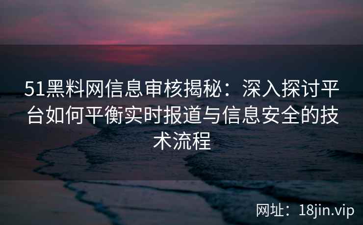 51黑料网信息审核揭秘：深入探讨平台如何平衡实时报道与信息安全的技术流程