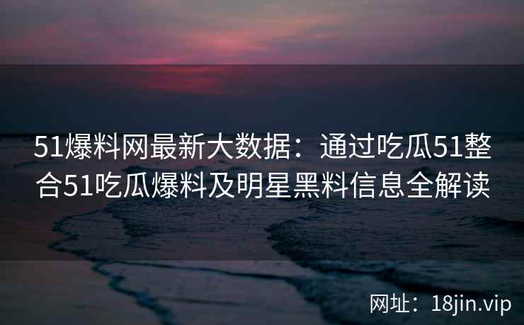 51爆料网最新大数据：通过吃瓜51整合51吃瓜爆料及明星黑料信息全解读