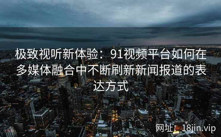 极致视听新体验：91视频平台如何在多媒体融合中不断刷新新闻报道的表达方式