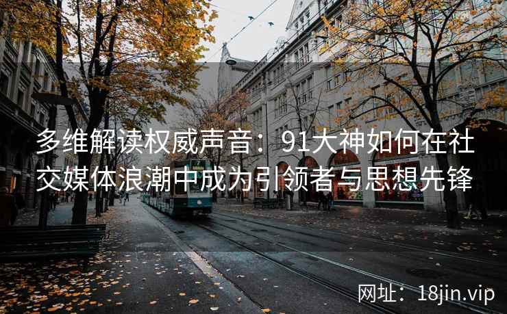 多维解读权威声音：91大神如何在社交媒体浪潮中成为引领者与思想先锋