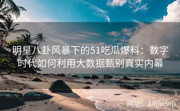明星八卦风暴下的51吃瓜爆料：数字时代如何利用大数据甄别真实内幕