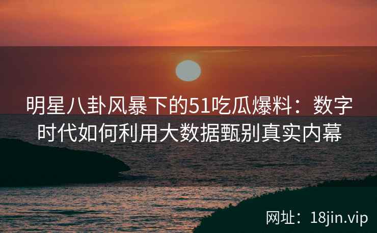 明星八卦风暴下的51吃瓜爆料：数字时代如何利用大数据甄别真实内幕
