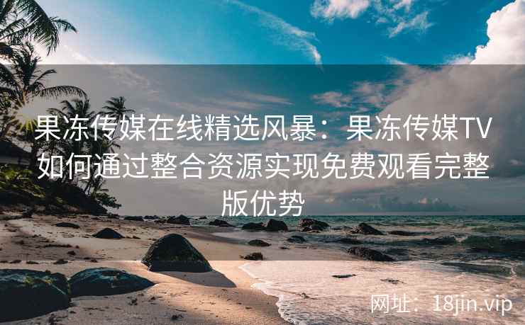 果冻传媒在线精选风暴：果冻传媒TV如何通过整合资源实现免费观看完整版优势